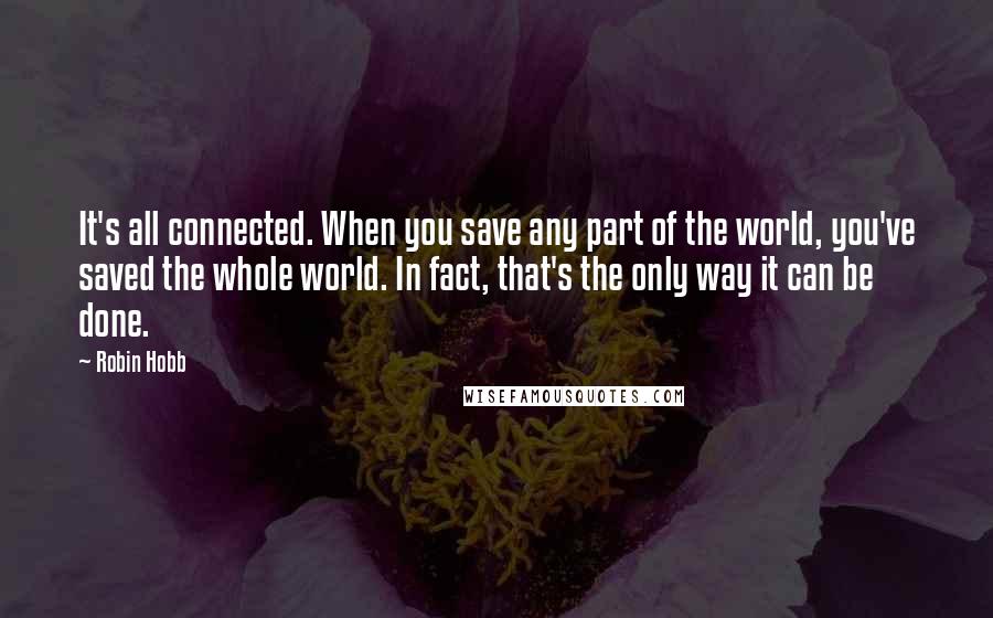 Robin Hobb Quotes: It's all connected. When you save any part of the world, you've saved the whole world. In fact, that's the only way it can be done.