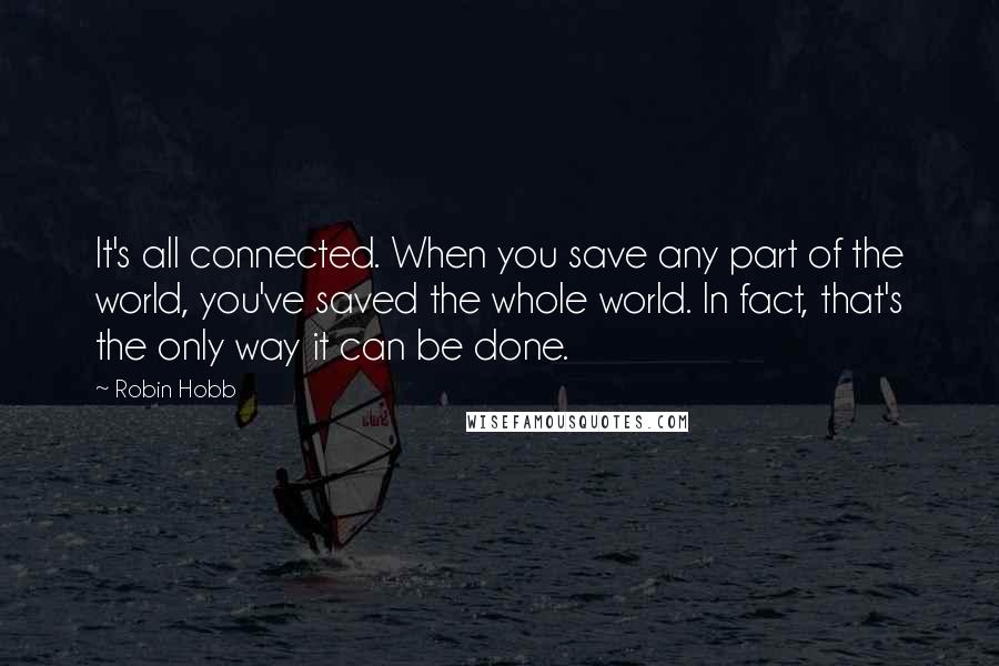 Robin Hobb Quotes: It's all connected. When you save any part of the world, you've saved the whole world. In fact, that's the only way it can be done.