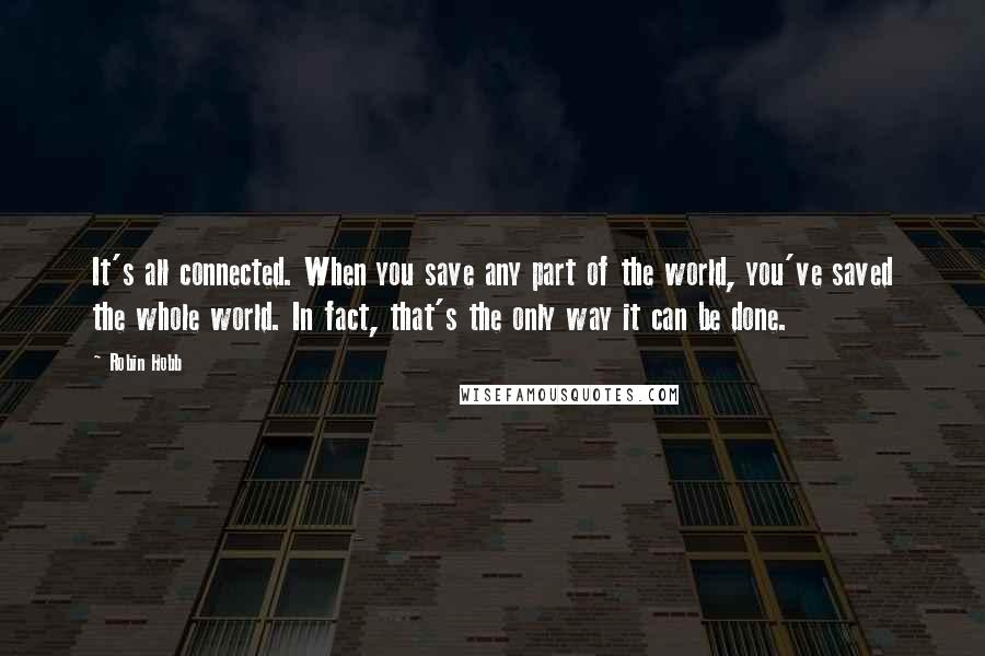 Robin Hobb Quotes: It's all connected. When you save any part of the world, you've saved the whole world. In fact, that's the only way it can be done.