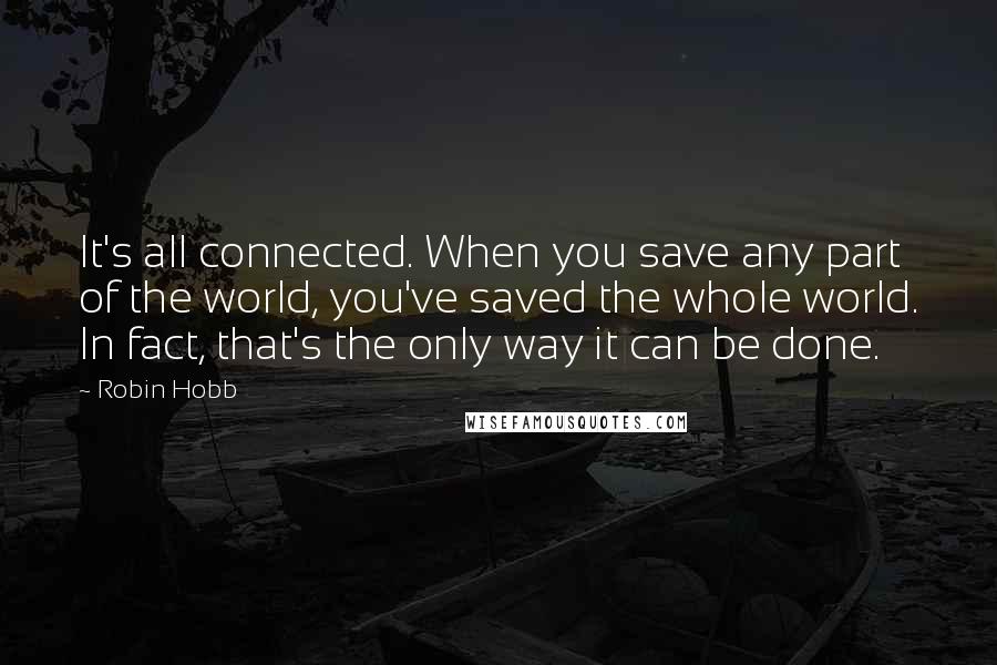 Robin Hobb Quotes: It's all connected. When you save any part of the world, you've saved the whole world. In fact, that's the only way it can be done.