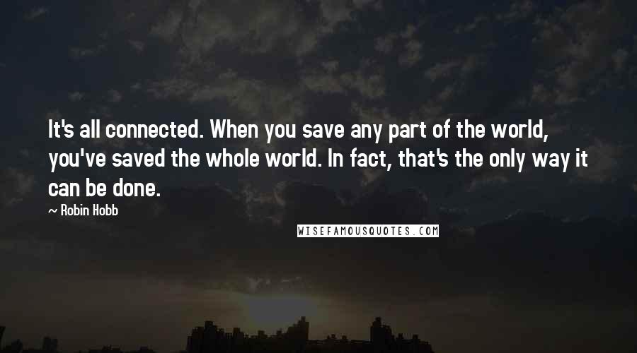 Robin Hobb Quotes: It's all connected. When you save any part of the world, you've saved the whole world. In fact, that's the only way it can be done.