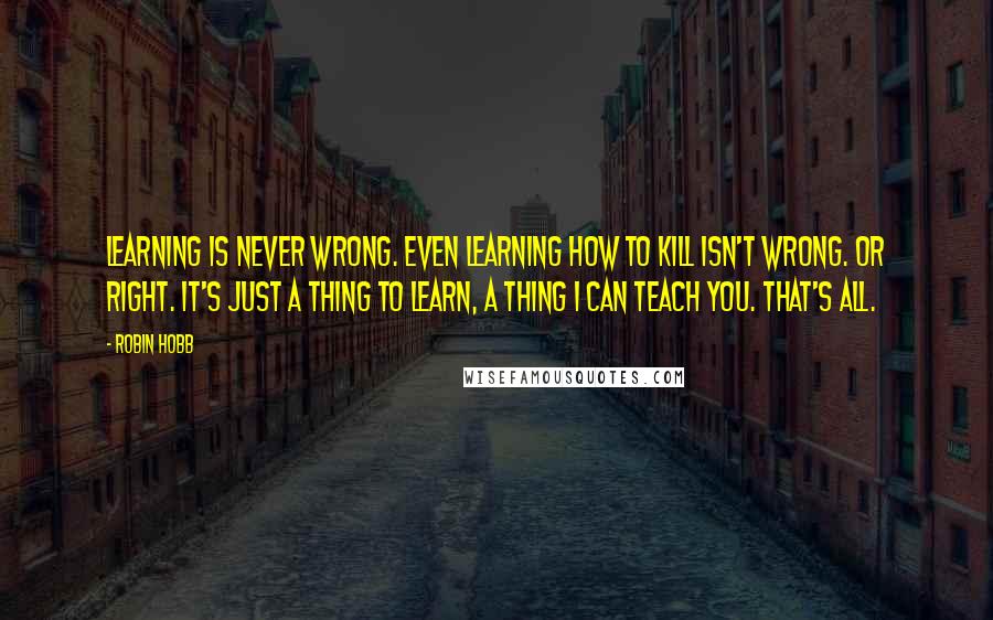 Robin Hobb Quotes: Learning is never wrong. Even learning how to kill isn't wrong. Or right. It's just a thing to learn, a thing I can teach you. That's all.