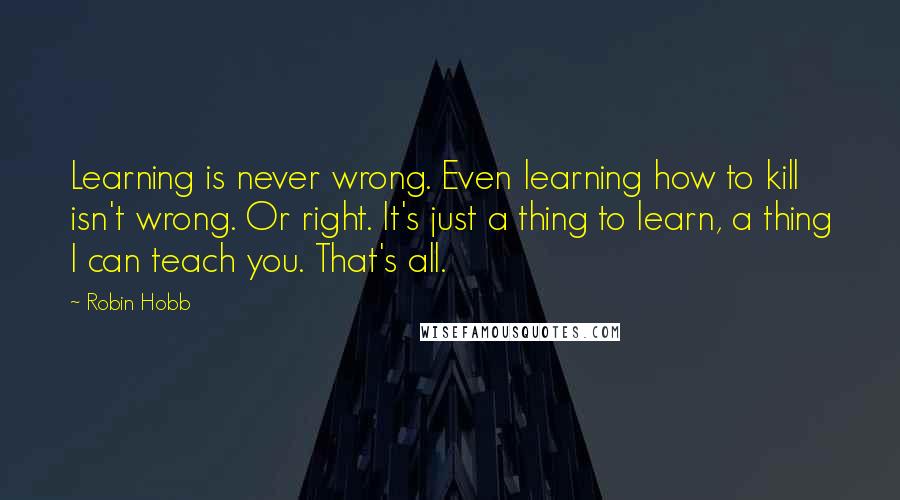 Robin Hobb Quotes: Learning is never wrong. Even learning how to kill isn't wrong. Or right. It's just a thing to learn, a thing I can teach you. That's all.