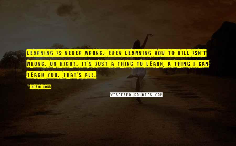 Robin Hobb Quotes: Learning is never wrong. Even learning how to kill isn't wrong. Or right. It's just a thing to learn, a thing I can teach you. That's all.