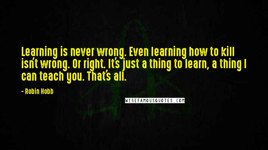Robin Hobb Quotes: Learning is never wrong. Even learning how to kill isn't wrong. Or right. It's just a thing to learn, a thing I can teach you. That's all.