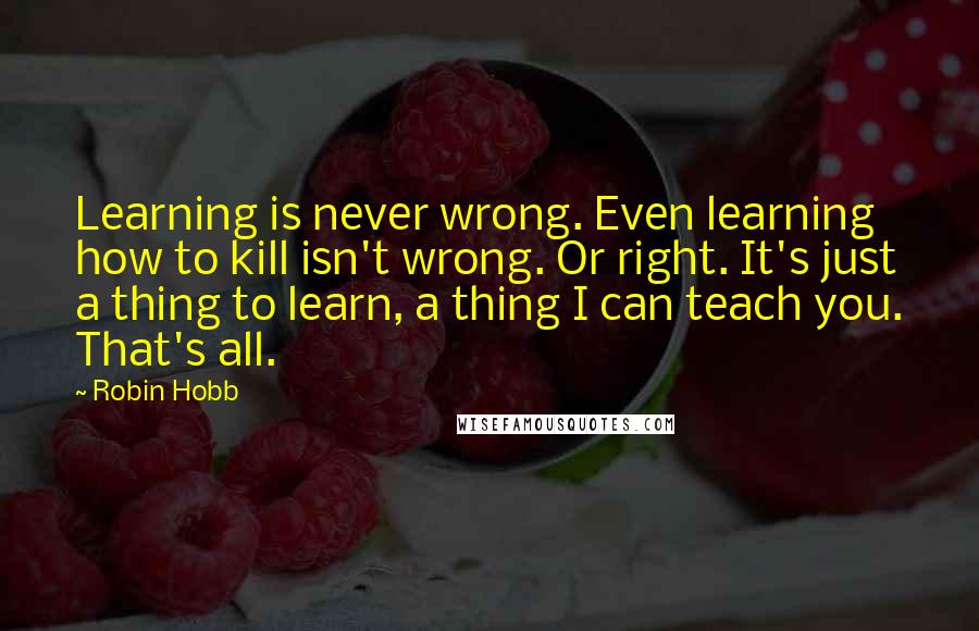 Robin Hobb Quotes: Learning is never wrong. Even learning how to kill isn't wrong. Or right. It's just a thing to learn, a thing I can teach you. That's all.