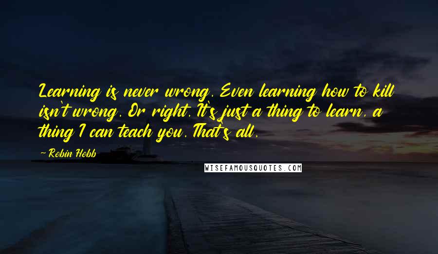 Robin Hobb Quotes: Learning is never wrong. Even learning how to kill isn't wrong. Or right. It's just a thing to learn, a thing I can teach you. That's all.