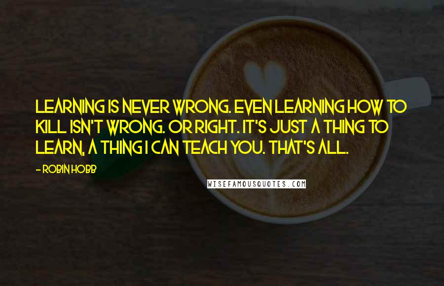 Robin Hobb Quotes: Learning is never wrong. Even learning how to kill isn't wrong. Or right. It's just a thing to learn, a thing I can teach you. That's all.