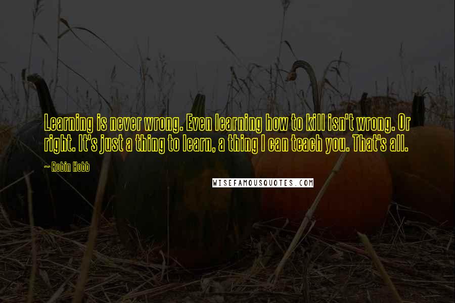 Robin Hobb Quotes: Learning is never wrong. Even learning how to kill isn't wrong. Or right. It's just a thing to learn, a thing I can teach you. That's all.