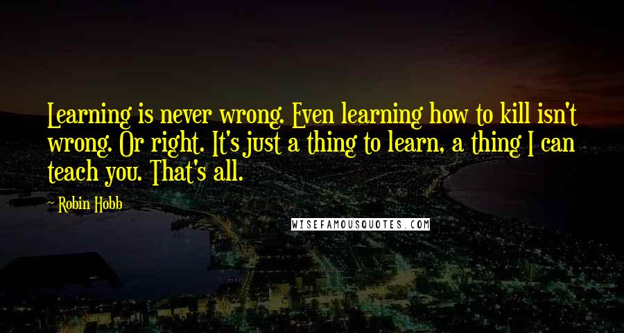 Robin Hobb Quotes: Learning is never wrong. Even learning how to kill isn't wrong. Or right. It's just a thing to learn, a thing I can teach you. That's all.