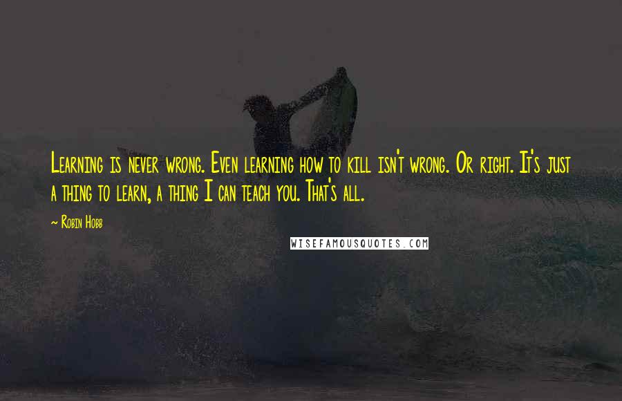 Robin Hobb Quotes: Learning is never wrong. Even learning how to kill isn't wrong. Or right. It's just a thing to learn, a thing I can teach you. That's all.