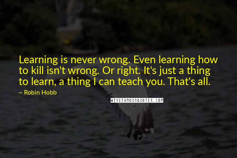 Robin Hobb Quotes: Learning is never wrong. Even learning how to kill isn't wrong. Or right. It's just a thing to learn, a thing I can teach you. That's all.