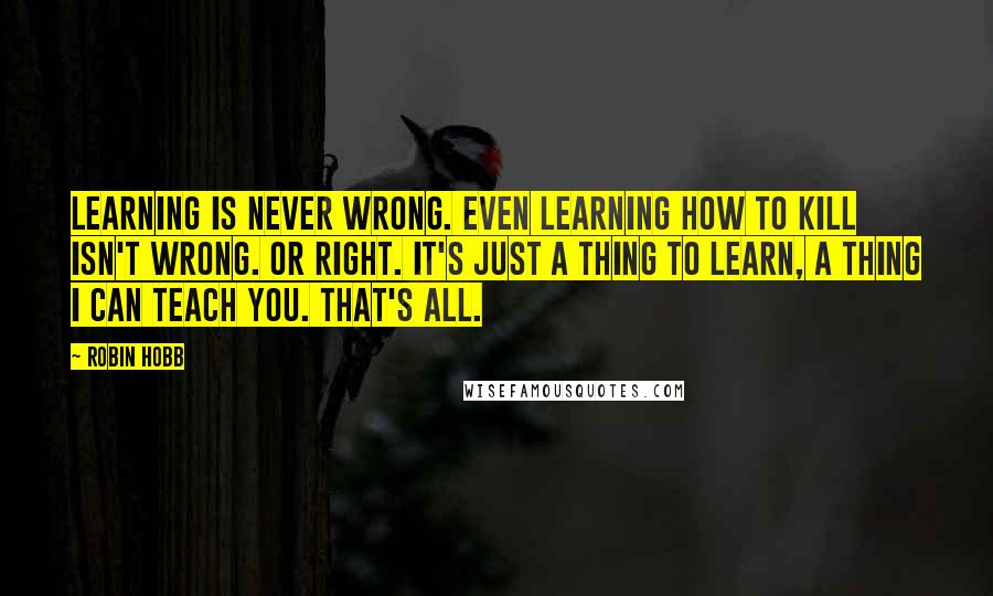 Robin Hobb Quotes: Learning is never wrong. Even learning how to kill isn't wrong. Or right. It's just a thing to learn, a thing I can teach you. That's all.