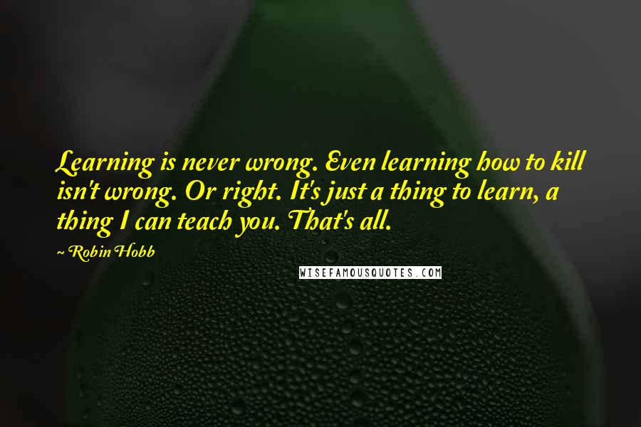 Robin Hobb Quotes: Learning is never wrong. Even learning how to kill isn't wrong. Or right. It's just a thing to learn, a thing I can teach you. That's all.