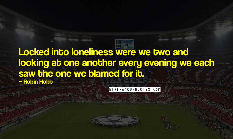 Robin Hobb Quotes: Locked into loneliness were we two and looking at one another every evening we each saw the one we blamed for it.