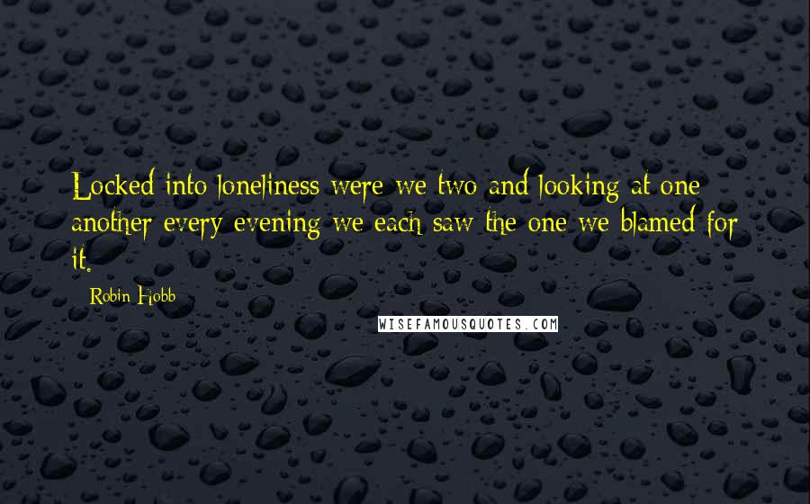 Robin Hobb Quotes: Locked into loneliness were we two and looking at one another every evening we each saw the one we blamed for it.