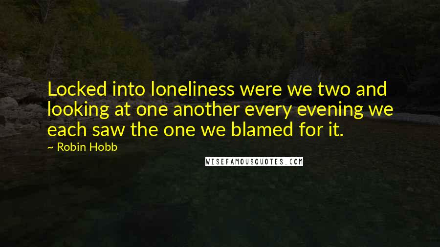 Robin Hobb Quotes: Locked into loneliness were we two and looking at one another every evening we each saw the one we blamed for it.