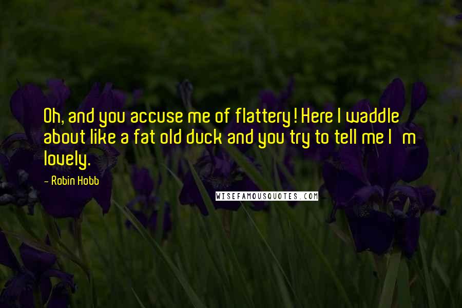 Robin Hobb Quotes: Oh, and you accuse me of flattery! Here I waddle about like a fat old duck and you try to tell me I'm lovely.