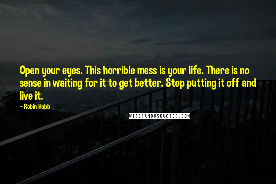 Robin Hobb Quotes: Open your eyes. This horrible mess is your life. There is no sense in waiting for it to get better. Stop putting it off and live it.