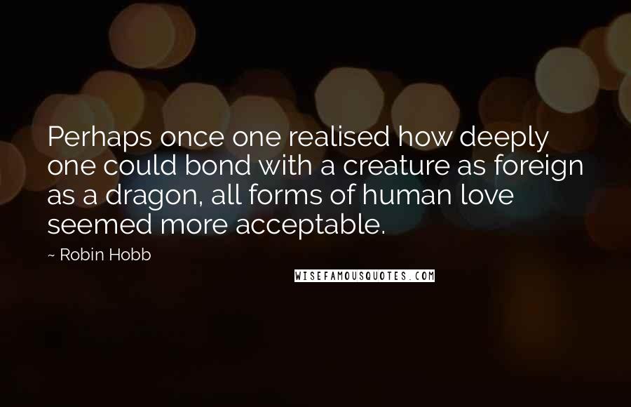 Robin Hobb Quotes: Perhaps once one realised how deeply one could bond with a creature as foreign as a dragon, all forms of human love seemed more acceptable.