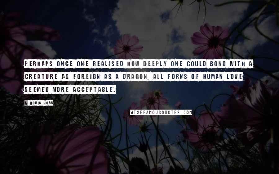 Robin Hobb Quotes: Perhaps once one realised how deeply one could bond with a creature as foreign as a dragon, all forms of human love seemed more acceptable.