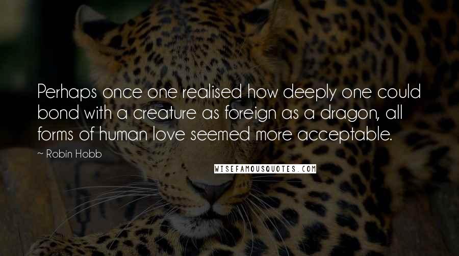 Robin Hobb Quotes: Perhaps once one realised how deeply one could bond with a creature as foreign as a dragon, all forms of human love seemed more acceptable.