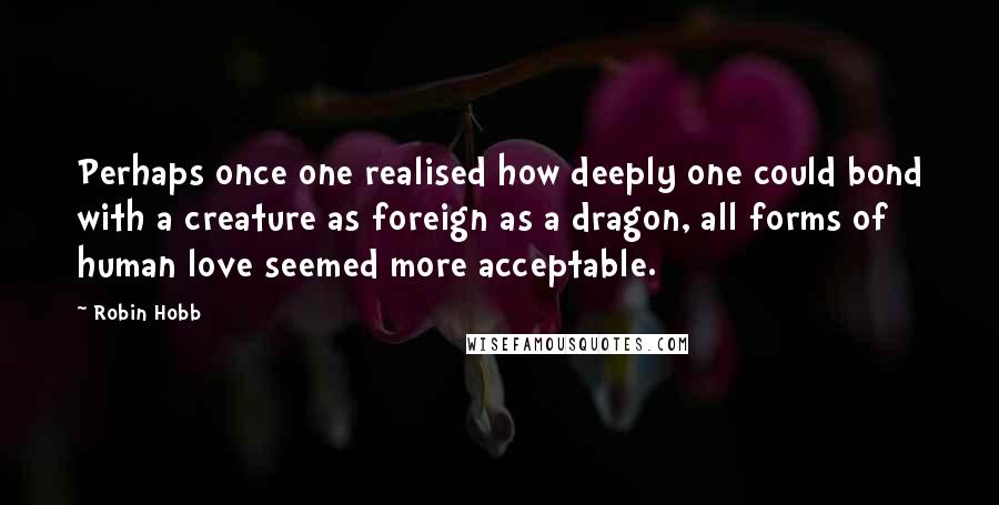 Robin Hobb Quotes: Perhaps once one realised how deeply one could bond with a creature as foreign as a dragon, all forms of human love seemed more acceptable.