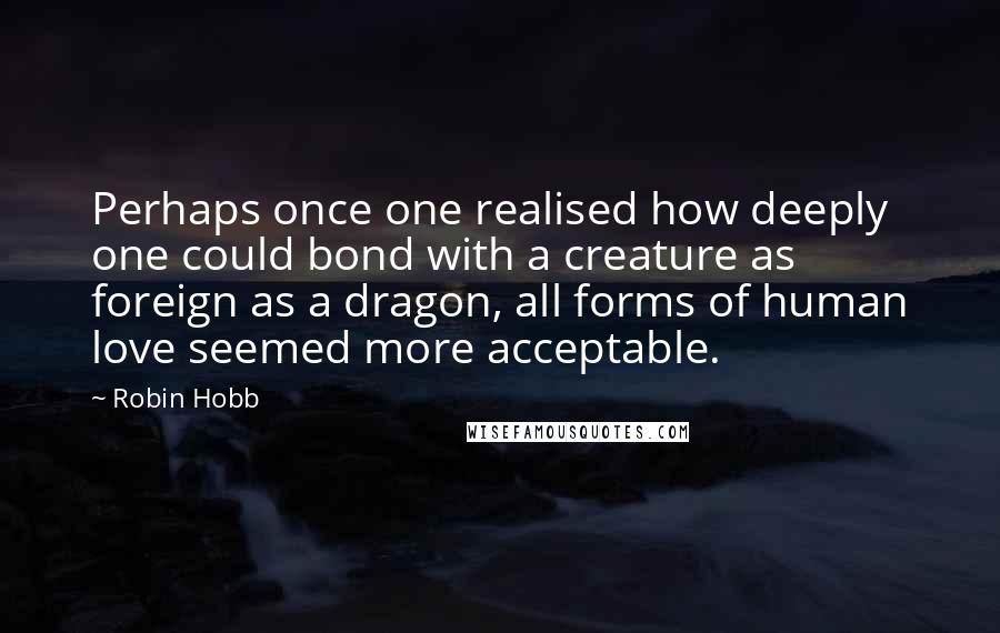 Robin Hobb Quotes: Perhaps once one realised how deeply one could bond with a creature as foreign as a dragon, all forms of human love seemed more acceptable.