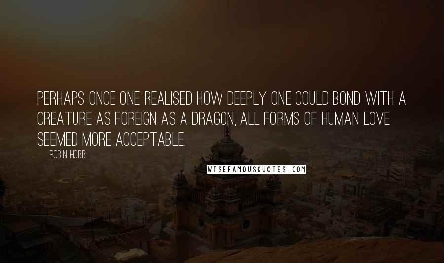 Robin Hobb Quotes: Perhaps once one realised how deeply one could bond with a creature as foreign as a dragon, all forms of human love seemed more acceptable.