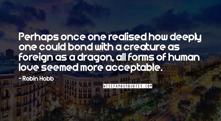 Robin Hobb Quotes: Perhaps once one realised how deeply one could bond with a creature as foreign as a dragon, all forms of human love seemed more acceptable.