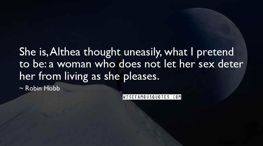 Robin Hobb Quotes: She is, Althea thought uneasily, what I pretend to be: a woman who does not let her sex deter her from living as she pleases.