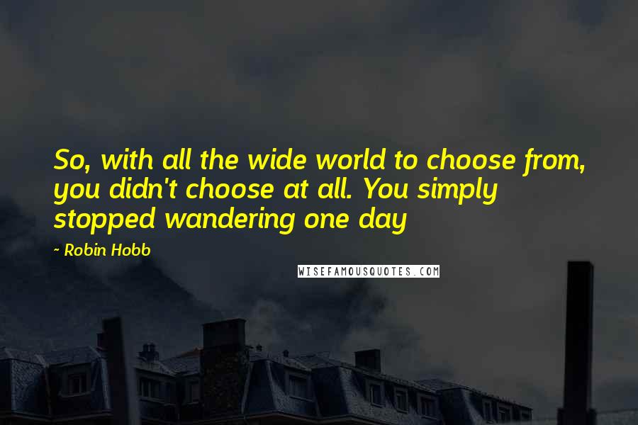 Robin Hobb Quotes: So, with all the wide world to choose from, you didn't choose at all. You simply stopped wandering one day