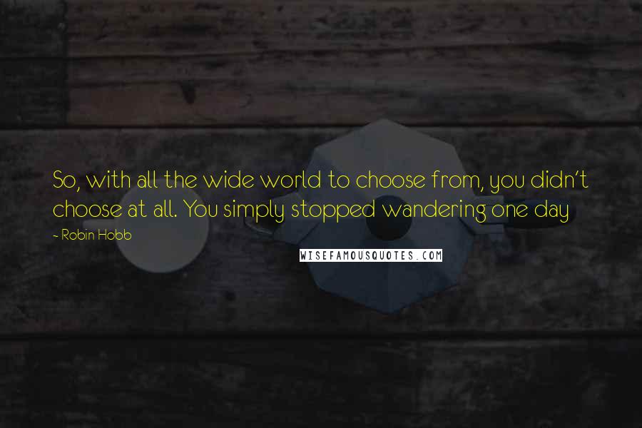 Robin Hobb Quotes: So, with all the wide world to choose from, you didn't choose at all. You simply stopped wandering one day