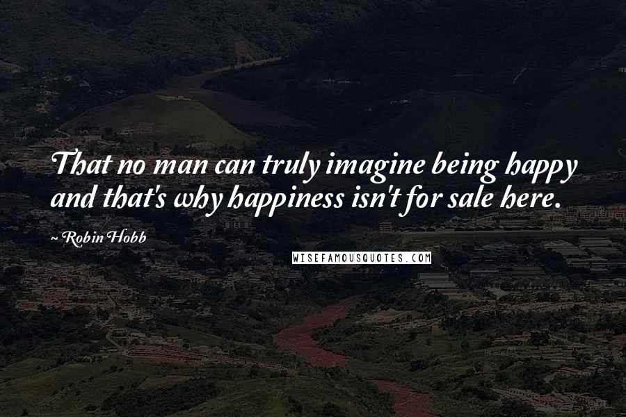 Robin Hobb Quotes: That no man can truly imagine being happy and that's why happiness isn't for sale here.