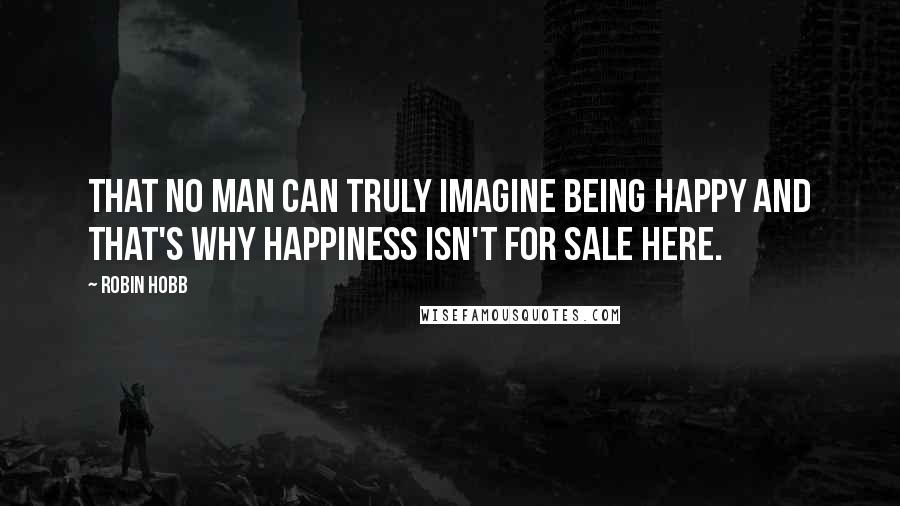 Robin Hobb Quotes: That no man can truly imagine being happy and that's why happiness isn't for sale here.