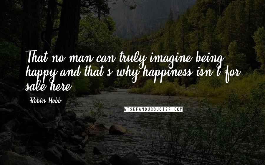 Robin Hobb Quotes: That no man can truly imagine being happy and that's why happiness isn't for sale here.