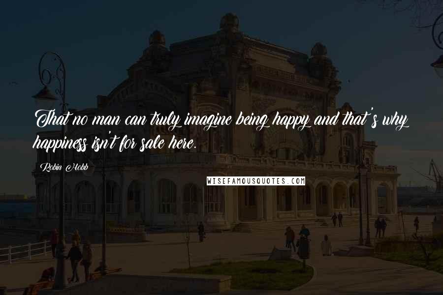 Robin Hobb Quotes: That no man can truly imagine being happy and that's why happiness isn't for sale here.