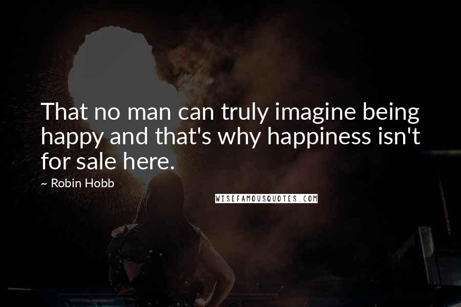 Robin Hobb Quotes: That no man can truly imagine being happy and that's why happiness isn't for sale here.