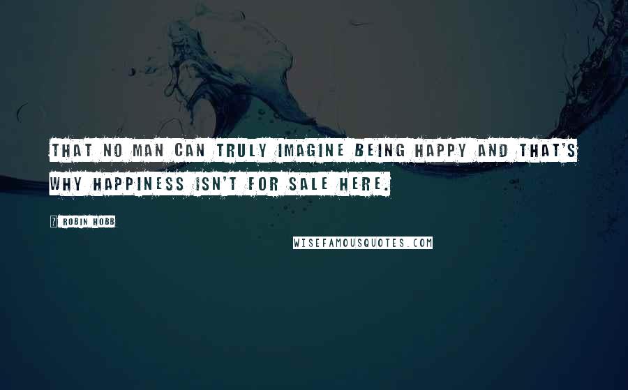 Robin Hobb Quotes: That no man can truly imagine being happy and that's why happiness isn't for sale here.