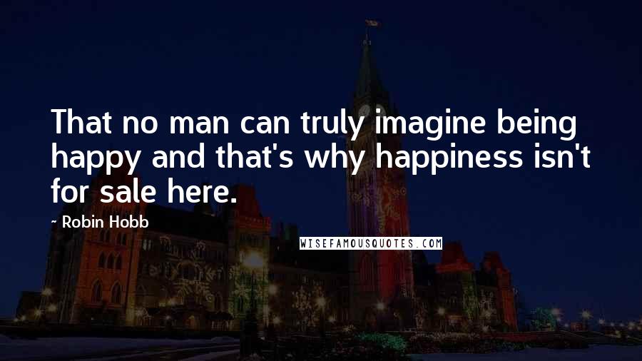 Robin Hobb Quotes: That no man can truly imagine being happy and that's why happiness isn't for sale here.