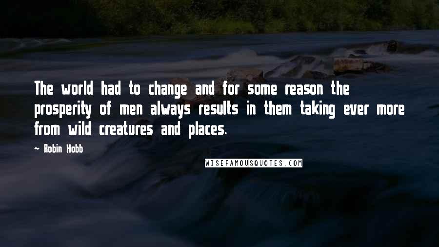 Robin Hobb Quotes: The world had to change and for some reason the prosperity of men always results in them taking ever more from wild creatures and places.