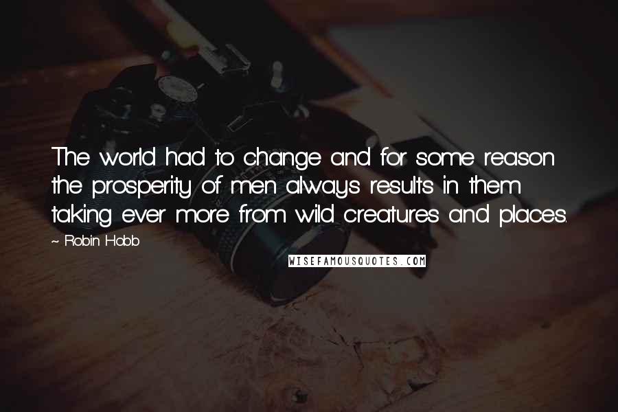 Robin Hobb Quotes: The world had to change and for some reason the prosperity of men always results in them taking ever more from wild creatures and places.