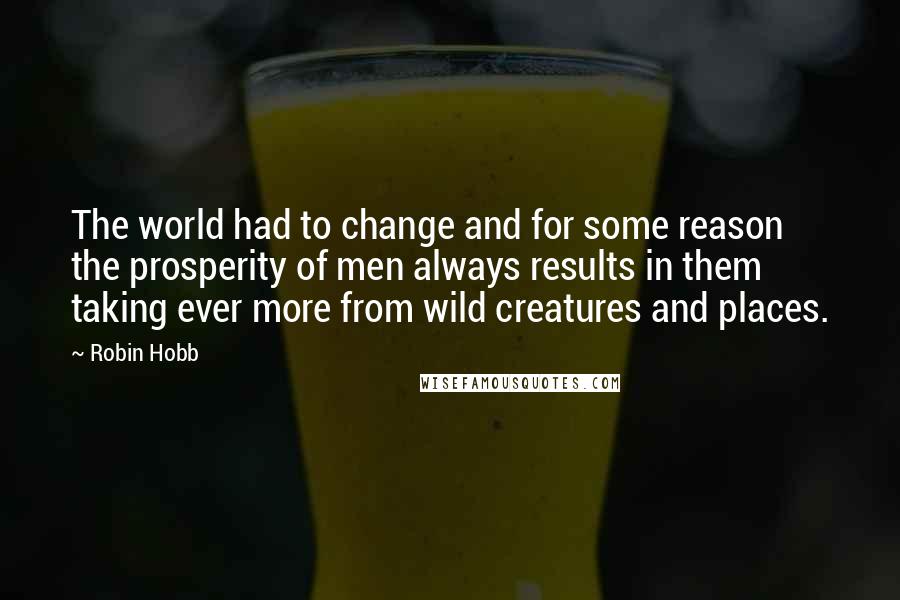 Robin Hobb Quotes: The world had to change and for some reason the prosperity of men always results in them taking ever more from wild creatures and places.