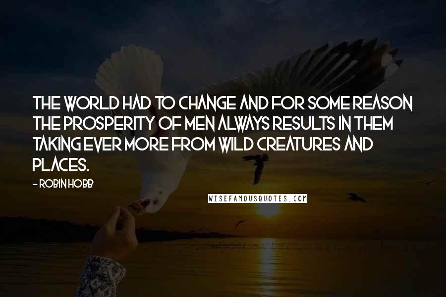 Robin Hobb Quotes: The world had to change and for some reason the prosperity of men always results in them taking ever more from wild creatures and places.