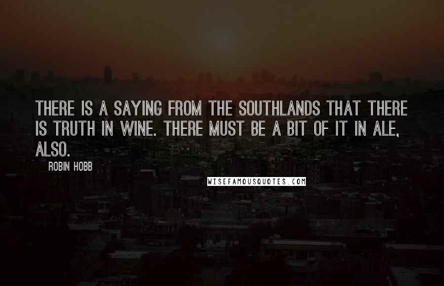 Robin Hobb Quotes: There is a saying from the Southlands that there is truth in wine. There must be a bit of it in ale, also.