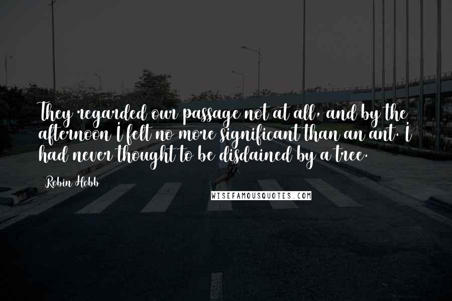 Robin Hobb Quotes: They regarded our passage not at all, and by the afternoon I felt no more significant than an ant. I had never thought to be disdained by a tree.