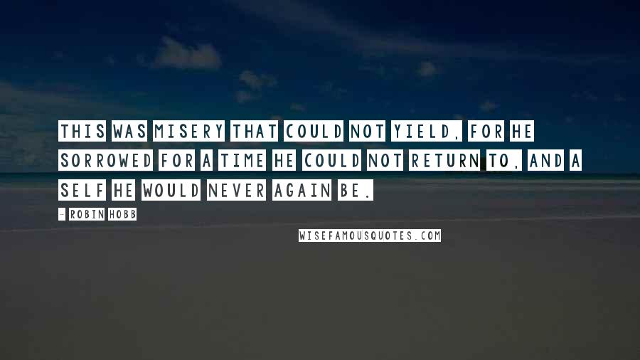 Robin Hobb Quotes: This was misery that could not yield, for he sorrowed for a time he could not return to, and a self he would never again be.