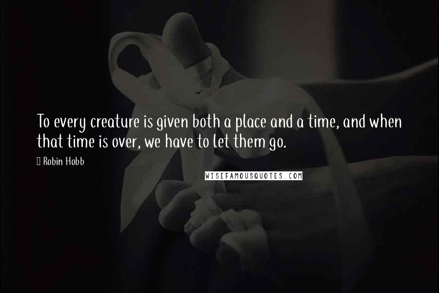 Robin Hobb Quotes: To every creature is given both a place and a time, and when that time is over, we have to let them go.