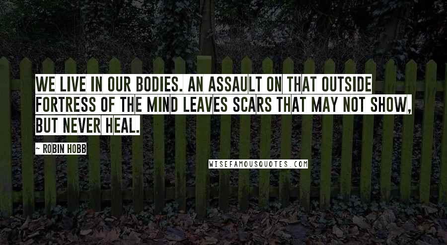 Robin Hobb Quotes: We live in our bodies. An assault on that outside fortress of the mind leaves scars that may not show, but never heal.
