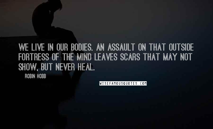 Robin Hobb Quotes: We live in our bodies. An assault on that outside fortress of the mind leaves scars that may not show, but never heal.